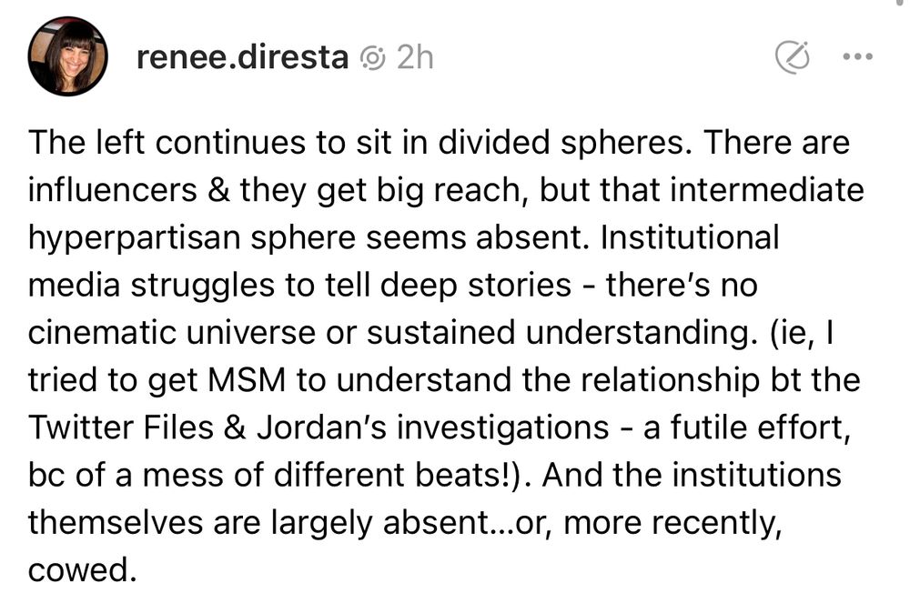 renee.diresta . 2h
The left continues to sit in divided spheres. There are influencers & they get big reach, but that intermediate hyperpartisan sphere seems absent. Institutional media struggles to tell deep stories - there's no cinematic universe or sustained understanding. (ie, I tried to get MSM to understand the relationship bt the Twitter Files & Jordan's investigations - a futile effort, bc of a mess of different beats!). And the institutions themselves are largely absent ...or, more recently,
cowed.