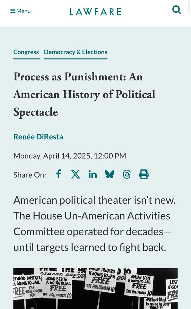 EMenu
LAWFARE
Congress Democracy & Elections
Process as Punishment: An American History of Political
Spectacle
Renée DiResta
Monday, April 14, 2025, 12:00 PM
Share On: f X in $ B
American political theater isn't new.
The House Un-American Activities Committee operated for decades— until targets learned to fight back.
