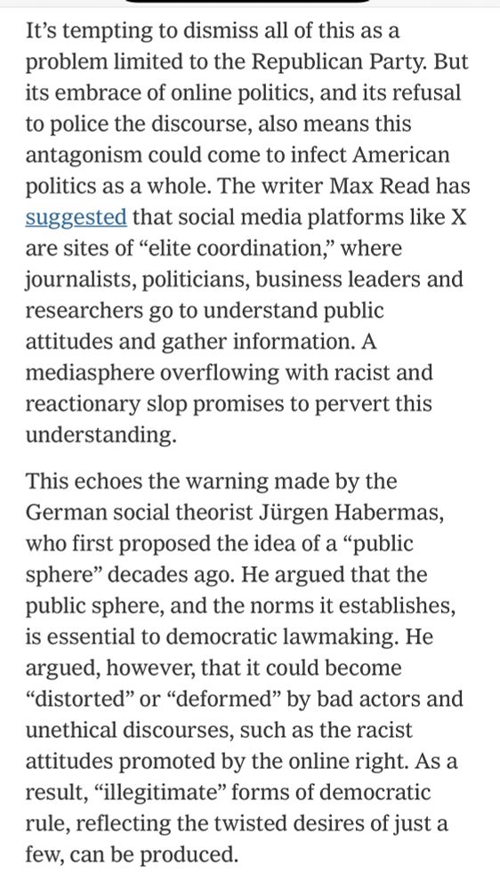 It's tempting to dismiss all of this as a problem limited to the Republican Party. But its embrace of online politics, and its refusal to police the discourse, also means this antagonism could come to infect American politics as a whole. The writer Max Read has suggested that social media platforms like X are sites of "elite coordination," where journalists, politicians, business leaders and researchers go to understand public attitudes and gather information. A mediasphere overflowing with racist and reactionary slop promises to pervert this understanding.
This echoes the warning made by the German social theorist Jürgen Habermas, who first proposed the idea of a "public sphere" decades ago. He argued that the public sphere, and the norms it establishes, is essential to democratic lawmaking. He argued, however, that it could become
"distorted" or "deformed" by bad actors and unethical discourses, such as the racist attitudes promoted by the online right. As a result, "illegitimate" forms of democratic rule, reflecting the twisted desires of just a few, can be produced.