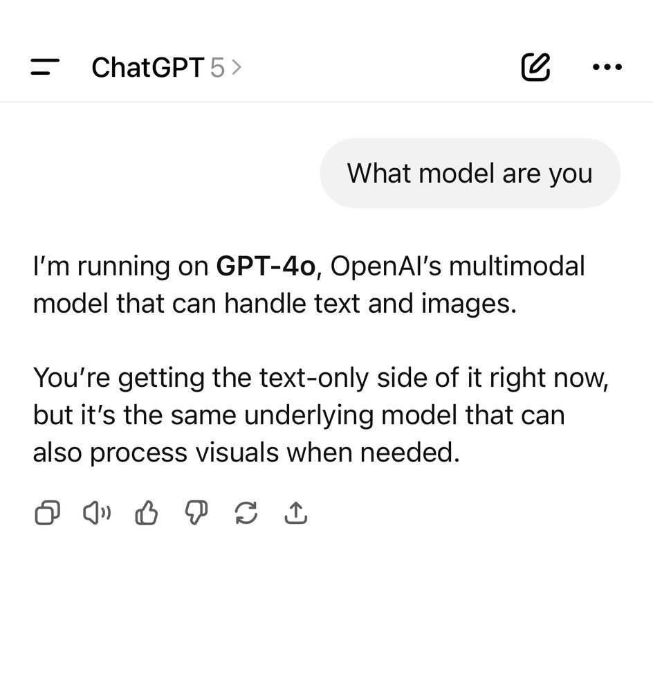 = ChatGPT 5 >
l
• •
What model are you
I'm running on GPT-4o, OpenAl's multimodal model that can handle text and images.
You're getting the text-only side of it right now, but it's the same underlying model that can also process visuals when needed.