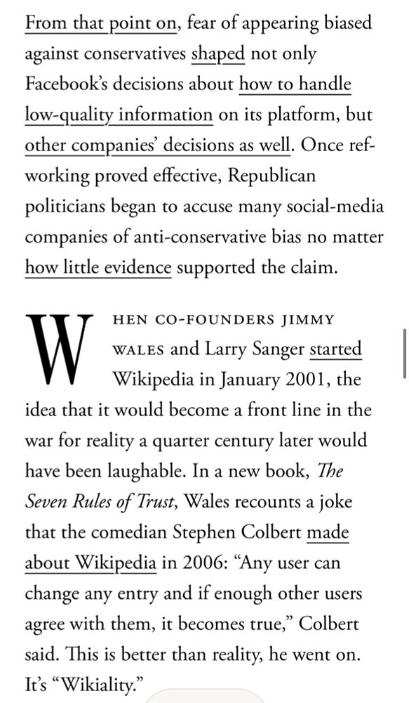 From that point on, fear of appearing biased against conservatives shaped not only Facebook's decisions about how to handle low-quality information on its platform, but other companies decisions as well. Once ref-working proved effective, Republican politicians began to accuse many social-media companies of anti-conservative bias no matter how little evidence supported the claim.
W
HEN CO-FOUNDERS JIMMY
WALES and Larry Sanger started Wikipedia in January 2001, the
idea that it would become a front line in the war for reality a quarter century later would have been laughable. In a new book, The Seven Rules of Trust, Wales recounts a joke that the comedian Stephen Colbert made about Wikipedia in 2006: "Any user can change any entry and if enough other users agree with them, it becomes true," Colbert said. This is better than reality, he went on.
It's "Wikiality."