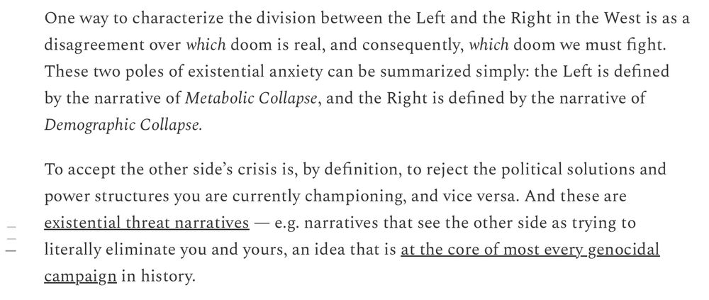 One way to characterize the division between the Left and the Right in the West is as a disagreement over which doom is real, and consequently, which doom we must fight. These two poles of existential anxiety can be summarized simply: the Left is defined by the narrative of Metabolic Collapse, and the Right is defined by the narrative of
Demographic Collapse. To accept the other side's crisis is, by definition, to reject the political solutions and power structures you are currently championing, and vice versa. And these are existential threat narratives - e.g. narratives that see the other side as trying to literally eliminate you and yours, an idea that is at the core of most every genocidal campaign in history. 