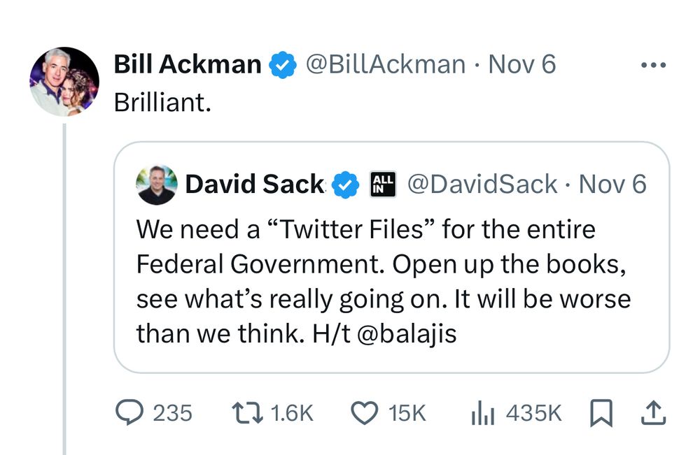 Bill Ackman @@BillAckman • Nov 6
Brilliant.
•••
David Sack& Au
@DavidSack • Nov 6
We need a "Twitter Files" for the entire Federal Government. Open up the books, see what's really going on. It will be worse than we think. H/t @balajis