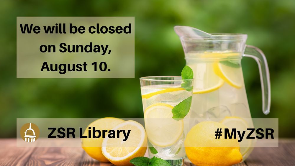 Against a background of a glass and pitcher of lemonade are the following words:

We will be closed on Sunday, August 10.

The library's cupola logo along with the words "ZSR Library" are in the lower-left corner.  The hashtag "MyZSR" is in the lower right corner.
