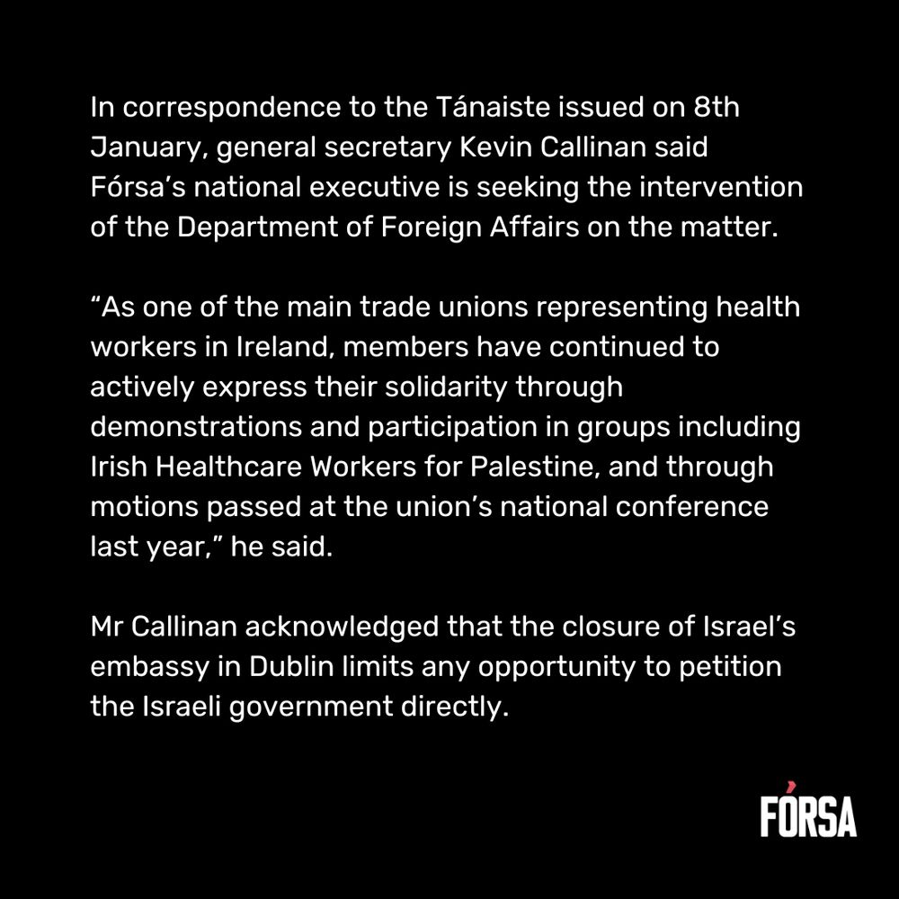 In correspondence to the Tánaiste issued on 8th January, general secretary Kevin Callinan said Fórsa’s national executive is seeking the intervention of the Department of Foreign Affairs on the matter.  “As one of the main trade unions representing health workers in Ireland, members have continued to actively express their solidarity through demonstrations and participation in groups including Irish Healthcare Workers for Palestine, and through motions passed at the union’s national conference last year,” he said.  Mr Callinan acknowledged that the closure of Israel’s embassy in Dublin limits any opportunity to petition the Israeli government directly.