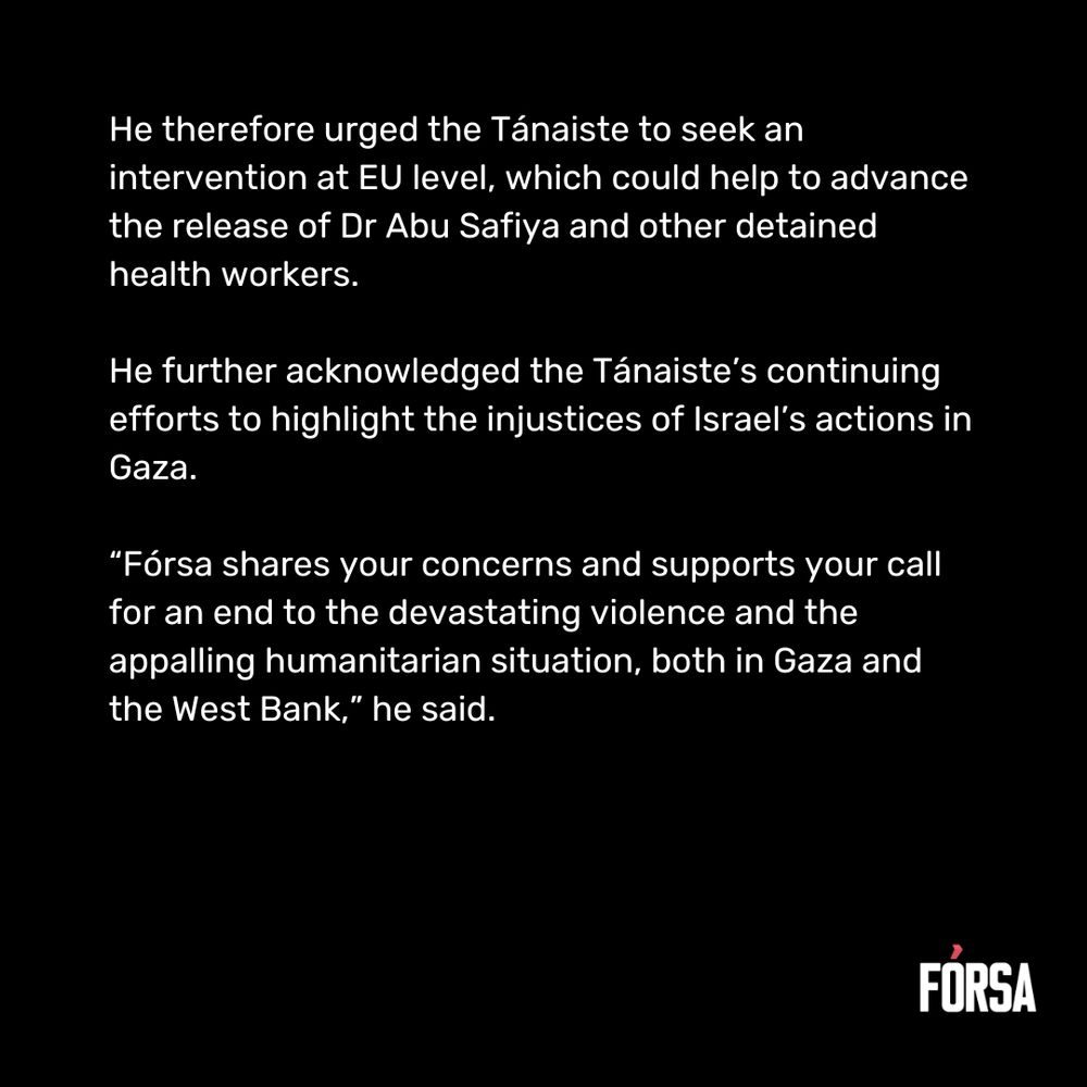 He therefore urged the Tánaiste to seek an intervention at EU level, which could help to advance the release of Dr Abu Safiya and other detained health workers.  He further acknowledged the Tánaiste’s continuing efforts to highlight the injustices of Israel’s actions in Gaza.   “Fórsa shares your concerns and supports your call for an end to the devastating violence and the appalling humanitarian situation, both in Gaza and the West Bank,” he said.