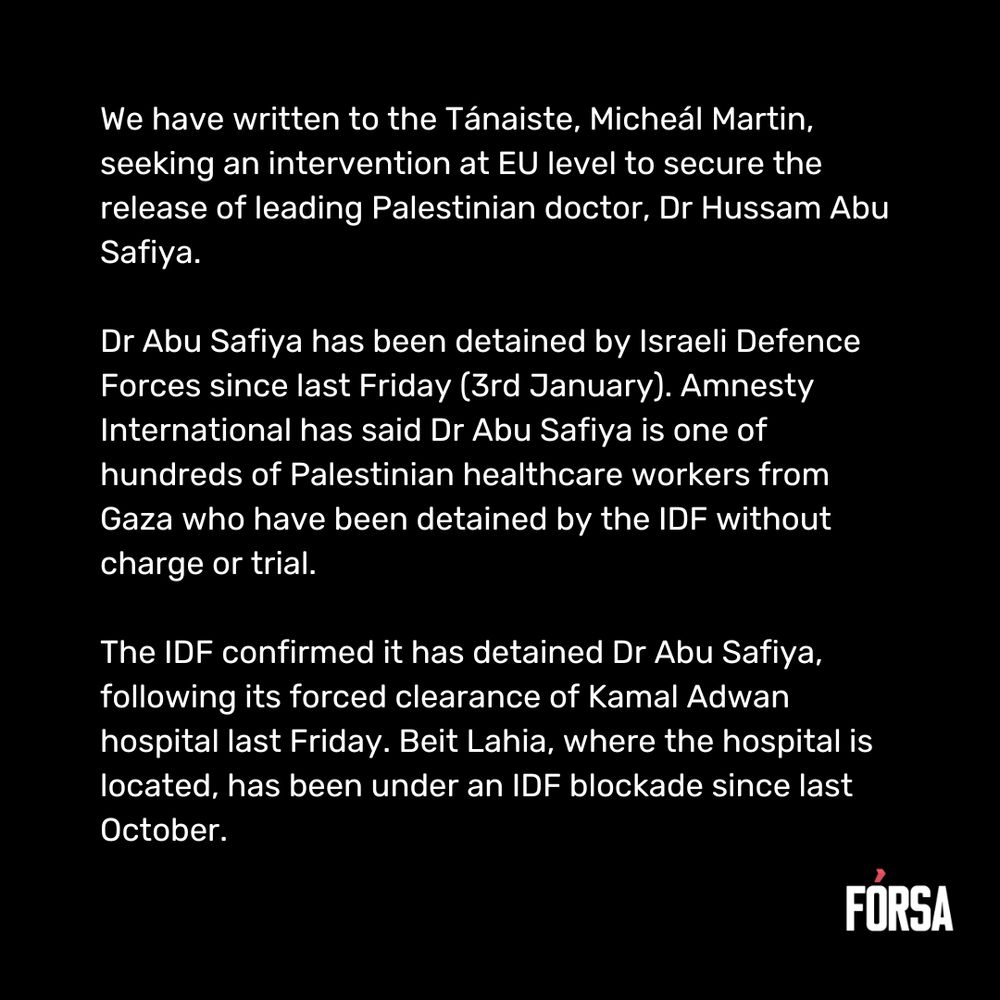 We have written to the Tánaiste, Micheál Martin, seeking an intervention at EU level to secure the release of leading Palestinian doctor, Dr Hussam Abu Safiya.  Dr Abu Safiya has been detained by Israeli Defence Forces since last Friday (3rd January). Amnesty International has said Dr Abu Safiya is one of hundreds of Palestinian healthcare workers from Gaza who have been detained by the IDF without charge or trial.  The IDF confirmed it has detained Dr Abu Safiya, following its forced clearance of Kamal Adwan hospital last Friday. Beit Lahia, where the hospital is located, has been under an IDF blockade since last October.