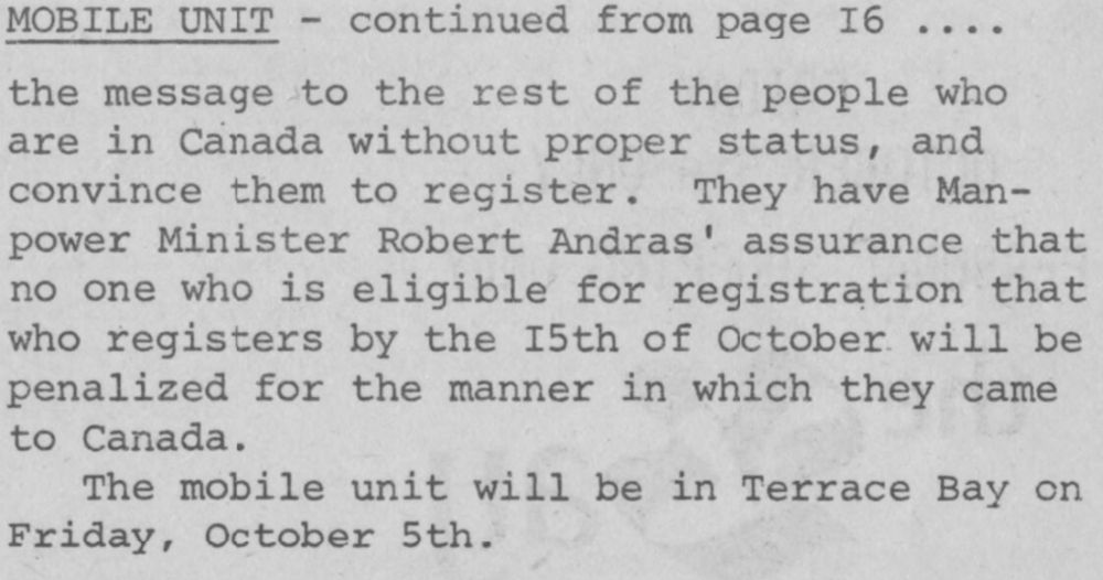 MOBILE UNIT - continued from page 16
the message to the rest of the people who are in Canada without proper status, and to convince them to register. They have Manpower Minister Robert Andras' assurance that no one who is eligible for registration that who registers by the 15th of October will be penalized for the manner in which they came to Canada. The mobile unit will be in Terrace Bay on Friday, October 5th.