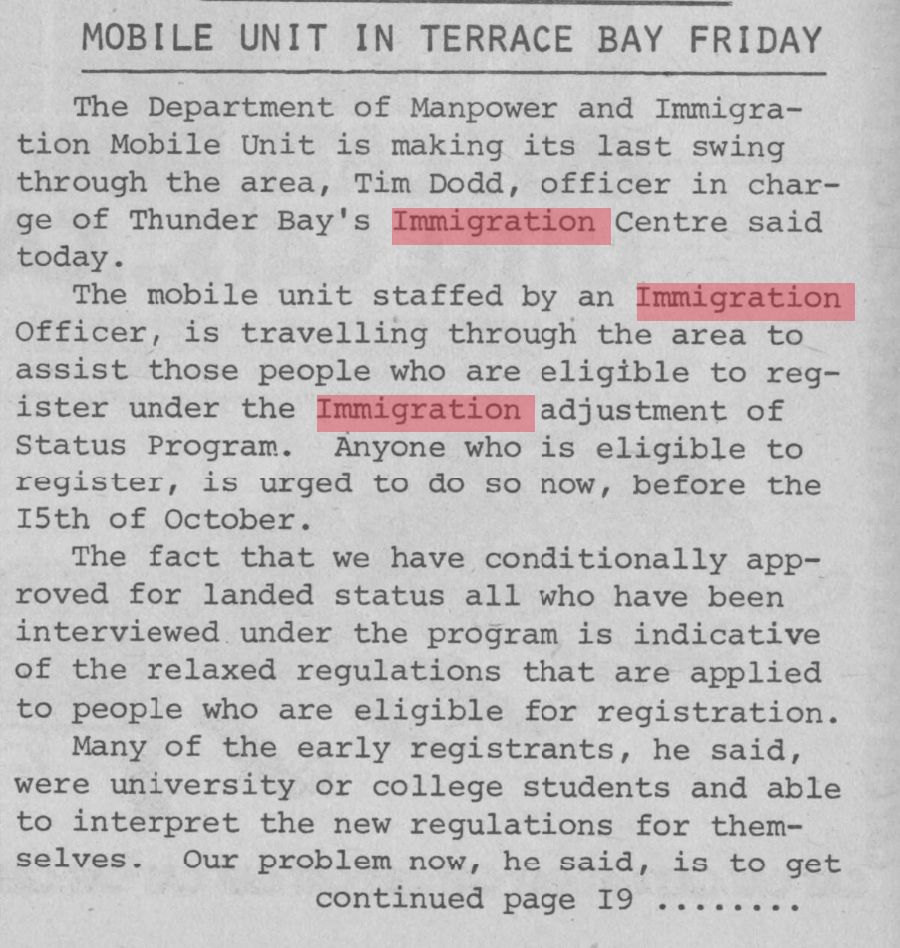 Newspaper clipping:
MOBILE UNIT IN TERRACE BAY FRIDAY
The Department of Manpower and Immigration Mobile Unit is making its last swing through the area, Tim Dodd, officer in charge of Thunder Bay's  Immigration Centre said today. 
The mobile unit staffed by an immigration officer is travelling throught eh area to assist those people who are eligible to register under the immigration adjustment of status program. Anyone who is eligible to reghistere is urged to do so now, before the 15th of October. The fact that we have conditionally approved for landed status all who have been interviewed under the program is indicative of the relaxed regulations that are applied to people who are eligible for registration. Many of the early registrants, he said, were university or college students and able to interpret the new regulations for themselves. Our problem now, he said, is to get (continued on page 19....)