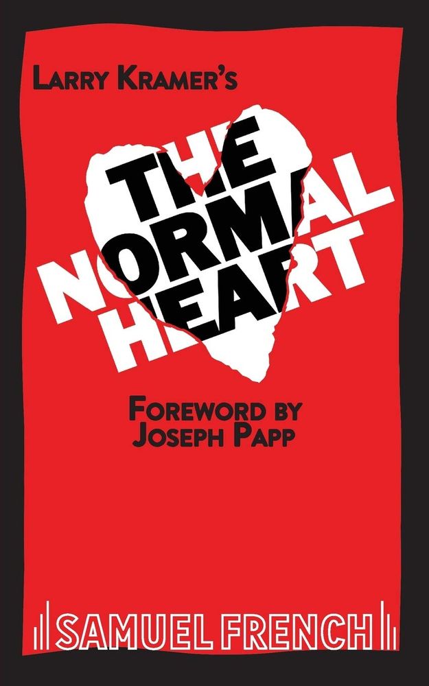 The book cover for Larry Kramer's play _The Normal Heart_ features a red background with a shape that looks like a white heart made out of torn paper.  The play's title moves in an upward diagonal across the cover; the title is in white while over the red background, but switches to black when over the white heart.  Other text on the cover includes the name of the publisher, Samuel French, and notes a foreword by Joseph Papp, who was then the Artistic Director of The Public Theater in NYC.