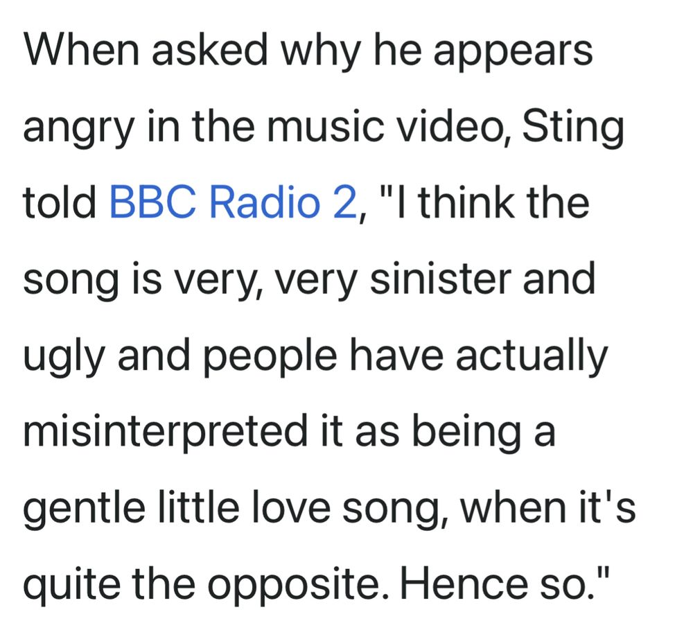 When asked why he appears angry in the music video, Sting told BBC Radio 2, "I think the song is very, very sinister and ugly and people have actually misinterpreted it as being a gentle little love song, when it's quite the opposite. Hence so."