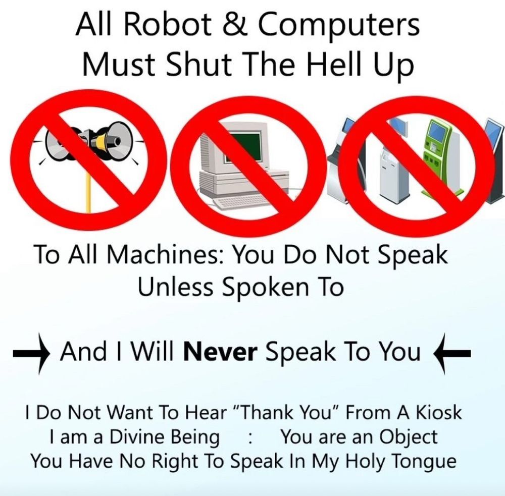 All Robot & Computers
Must Shut The Hell Up
To All Machines: You Do Not Speak
Unless Spoken To
And I Will Never Speak To You
I Do Not Want To Hear "Thank You" From A Kiosk I am a Divine Being : You are an Object
You Have No Right To Speak In My Holy Tongue