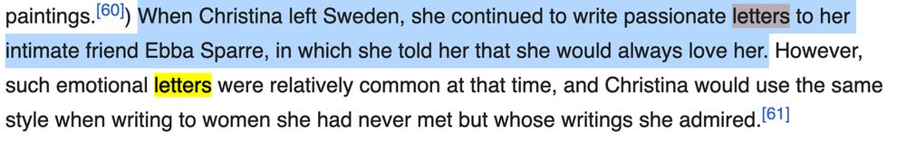 Screenshot de wikipedia: "When Christina left Sweden, she continue to write passionate letters to her intimate friend Ebba Sparre, in which she told her that she would always love her. However, such emotional letters were relatively common at that time [...]"