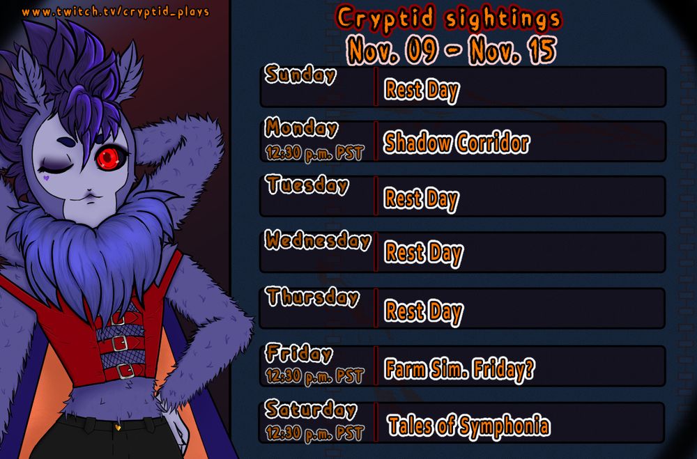Stream schedule for Cryptid Plays that says
Cryptid Sightings Nov. 09 - Nov. 15

Sunday: Rest Day
Monday 12:30 p.m. PST: Shadow Corridor
Tuesday: Rest Day
Wednesday: Rest Day
Thursday: Rest Day
Friday 12:30 p.m. PST: Farm Sim. Friday?
Saturday 12:30 p.m. PST: Tales of Symphonia