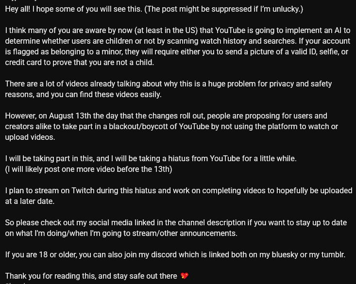 Hey all! I hope some of you will see this. (The post might be suppressed if I’m unlucky.)

I think many of you are aware by now (at least in the US) that YouTube is going to implement an AI to determine whether users are children or not by scanning watch history and searches. If your account is flagged as belonging to a minor, they will require either you to send a picture of a valid ID, selfie, or credit card to prove that you are not a child. 

There are a lot of videos already talking about why this is a huge problem for privacy and safety reasons, and you can find these videos easily.

However, on August 13th the day that the changes roll out, people are proposing for users and creators alike to take part in a blackout/boycott of YouTube by not using the platform to watch or upload videos.

I will be taking part in this, and I will be taking a hiatus from YouTube for a little while. 
(I will likely post one more video before the 13th)

I plan to stream on Twitch during this hiatus and work on completing videos to hopefully be uploaded at a later date.

So please check out my social media linked in the channel description if you want to stay up to date on what I’m doing/when I’m going to stream/other announcements. 

If you are 18 or older, you can also join my discord which is linked both on my bluesky or my tumblr.

Thank you for reading this, and stay safe out there