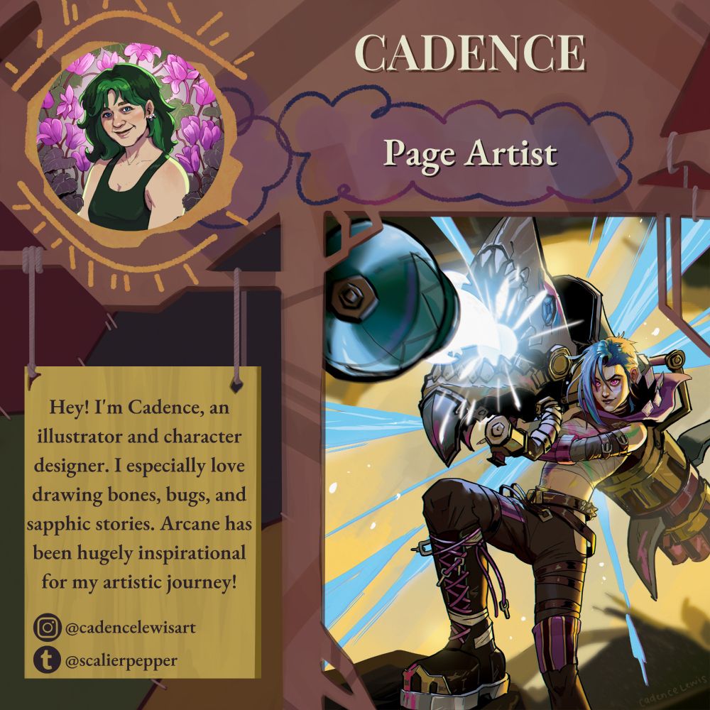 Cadence's spotlight for the "What Could Have Been" zine. The spotlight graphic is designed after Powder's hideout using a metal framework with crayon designs and a patchwork background. Cadence is a page artist and her bio reads "Hey! I'm Cadence, an illustrator and character designer. I especially love drawing bones, bugs, and sapphic stories. Arcane has been hugely inspirational to me through my artistic journey!" Her handles are @cadencelewisart on instagram and @scalierpeper on tumblr.