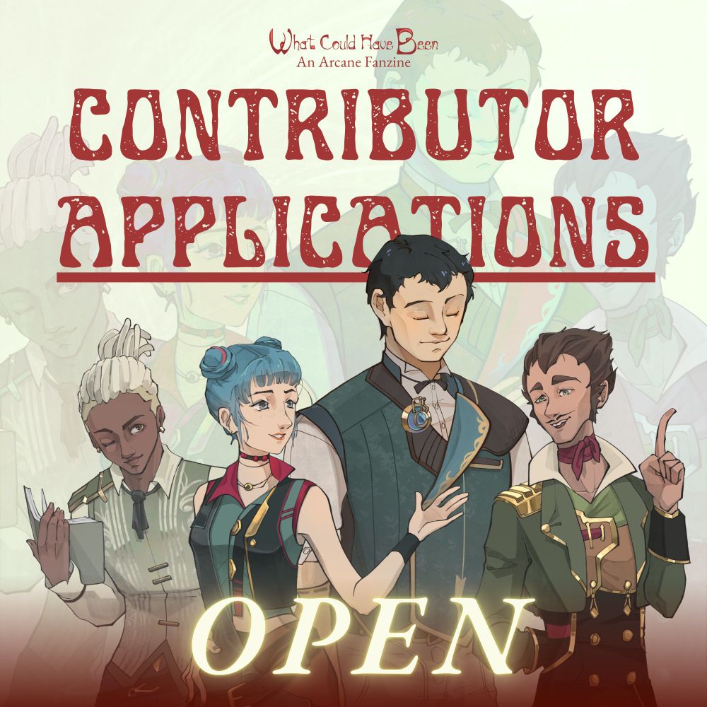 Contributor Applications are OPEN graphic for the "What Could Have Been" zine. The graphic contains the characters (from left to right) Ekko, Powder, Claggor, and Mylo. The background creme colored with the 4 characters, mentioned previously, enlarged and faded into the background. The text (from top to bottom) reads "What Could Have Been, An Arcane Fanzine. Contributor Applications OPEN."