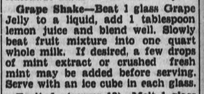 Newspaper recipe: "Grape Shake - Beat 1 glass Grape Jelly to a liquid, add 1 tablespoon lemon juice and blend well. Slowly beat fruit mixture into one quart whole milk. If desired, a few drops of mint extract or crushed fresh mint may be added before serving. Serve with an ice cube in each glass."