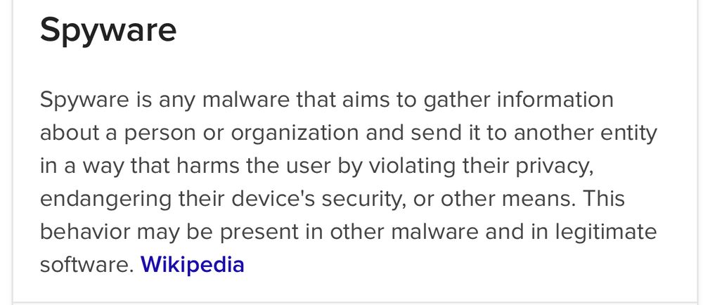 Spyware Spyware is any malware that aims to gather information about a person or organization and send it to another entity in a way that harms the user by violating their privacy, endangering their device's security, or other means. This behavior may be present in other malware and in legitimate software. Wikipedia