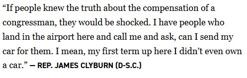 “If people knew the truth about the compensation of a congressman, they would be shocked. I have people who land in the airport here and call me and ask, can I send my car for them. I mean, my first term up here I didn’t even own a car.” — Rep. James Clyburn (D-S.C.)

