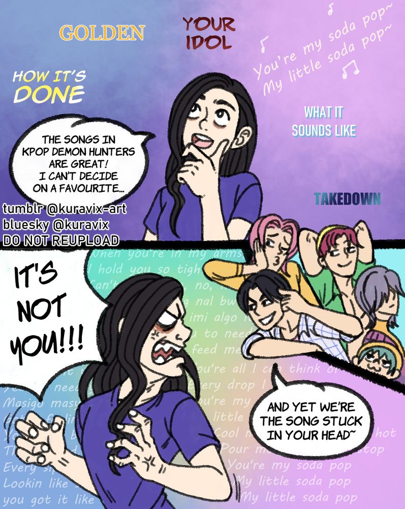 A two panel comic of a person wondering which song from KPop Demon Hunters is their favourite. The songs How It's Done, Golden, Your Idol, What It Sounds Like and Takedown float above their head. The lyrics from Soda Pop creep in.
The person then angrily turns their head in the direction of the lyrics, the Saja Boys are now there mockingly. The person snaps "It's not you!!!" The lyrics of Soda Pop cover the background and Jinu teases "And yet we're the song stuck in your head."