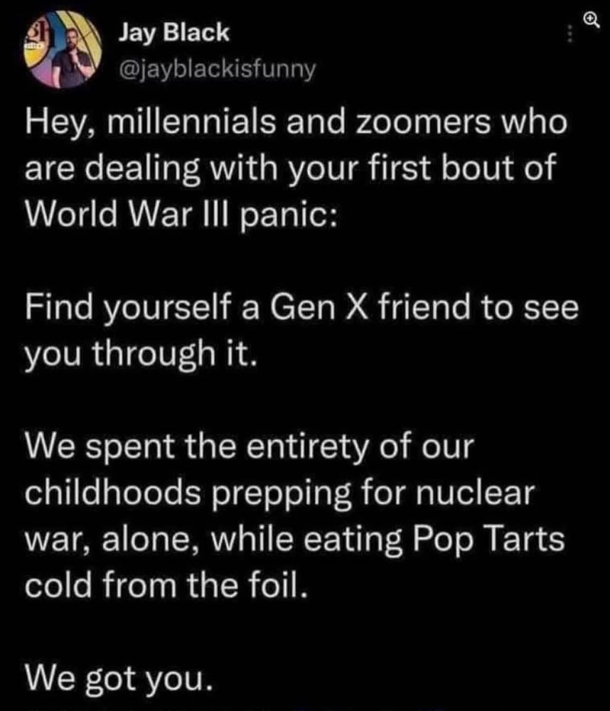 a screenshot of a tweet that reads, "Hey, millennials and zoomers who are dealing with your first bout of World War III panic: Find yourself a Gen X friend to see you through it. We spent the entirety of our childhoods prepping for nuclear war, alone, while eating pop tarts cold from the foil. We got you. 