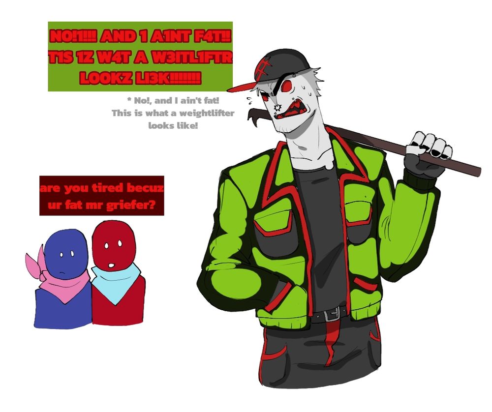 Red and Blue noob (Blocktales) look up at Griefer and question: "Are you tired because you are fat, Mr. Griefer" to which Griefer angrily (and defensively) replies "No! And I ain't fat! This is what a weightlifter looks like!" (Based off a headcanon that griefer lifts like his father did). Griefer has a noticeable nervous-scowl on his face.

Note: They are all humanoids instead of robloxians.