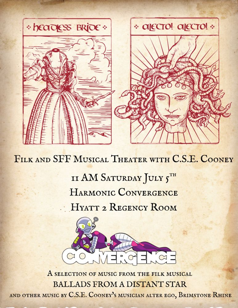 On a weathered parchment background, we have two pictures, one labeled "headless bride" (a woman in an early modern dress without a head, holding a dagger) and another labeled "Alecto! Alecto!" (a severed Medusa head, a hand holding it up.) Below that it says, Filk and SFF musical theater with CSE Cooney 
11am Saturday July 5th
Harmonic CONvergence 
Hyatt 2 Regency Room 
Then the reclining Connie (robot) logo, and then:
A selection of music from the filk musical
Ballads from a Distant Star
And other music by CSE Cooney's musician alter ego, Brimstone Rhine