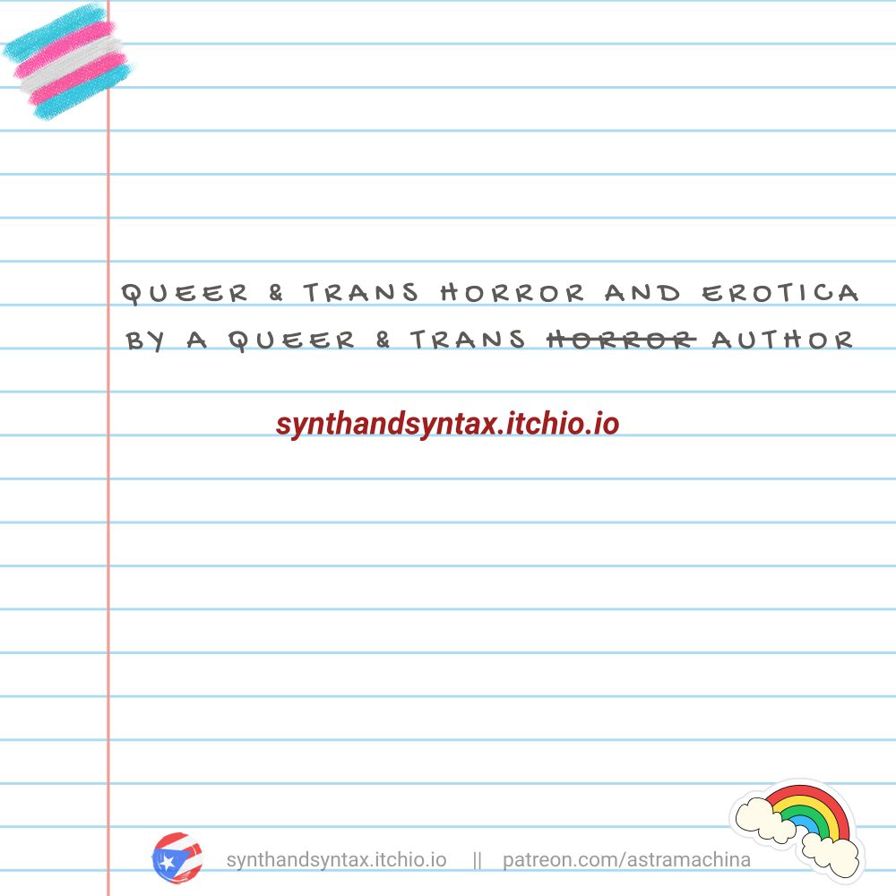 On composition paper, in gray handwritten text: Queer & trans horror and erotica by a queer & trans horror author (that last usage of horror is stuck through in a shitty attempt to be comedic). Below it, in red text, is the itchio shop link: synthandsyntax.itchio.io. On the very bottom, in very faint gray text, the itchio link is repeated again, alongside a patreon link: patreon.com/astramachina. The page is decorated with a trans flag, a rainbow sticker, and a small Puerto Rican flag.