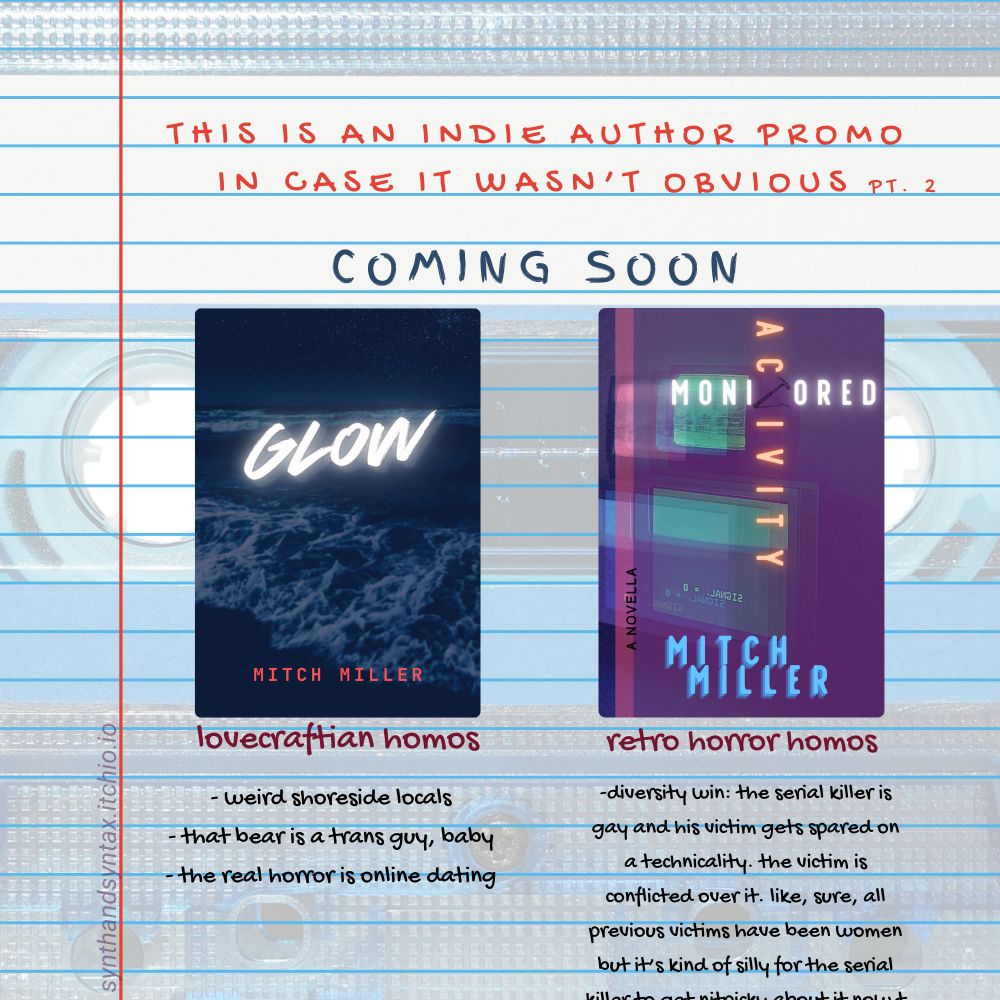 Lined composition paper is overlayed over the image of a barely visible cassette tape. The title says "This is an indie author promo in case it wasn't obvious, PT 2." in red text, and "coming soon" below it in blue text. There are two columns, each promoting a book. The first book is GLOW, its cover a dark image of a wave crashing on the shore. The text below it says: lovecraftian homos, -weird shoreside locals, -that bear is a trans guy, baby, -the real horror is online dating. The second book is MONITORED ACTIVITY, its cover a glitch image of various CRT monitors. The text below it says: retro horror homos, -diversity win: the serial killer is gay and his victim gets spared on a technicality. the victim is conflicted over it. like, sure, all previous victims have been women but it's kinda silly for the serial (the rest of the text is cut off). The url for the shop is in faint text below: synthandsyntax.itchio.io
