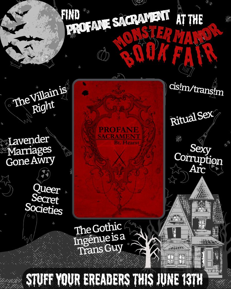 Promo image for the Monster Manor Book Fair. It's very Halloween-y, with ghost, bat, and pumpkin outlines floating in the background. There's also a ramshackle, black and white house. The cover for PROFANE SACRAMENT is ominously floating in the center of a trope map. The tropes are: The villain is right, lavender marriages gone awry, queer secret societies, the gothic ingenue is a trans guy, sexy corruption arc, ritual sex, cis!m/trans!m. The text on the bottom says "stuff your ereaders this june 13th."