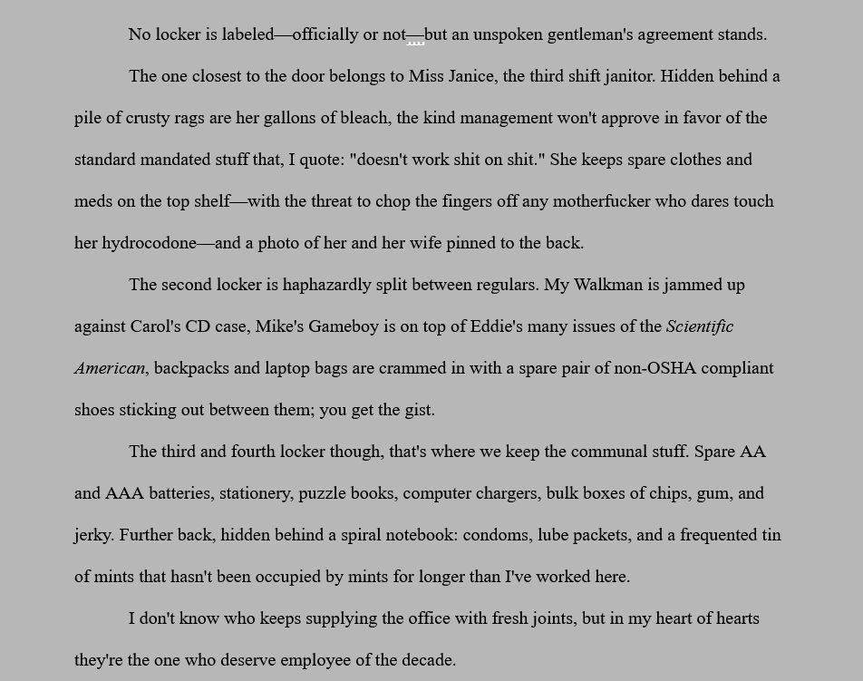 No locker is labeled—officially or not—but an unspoken gentleman's agreement stands.
The one closest to the door belongs to Miss Janice, the third shift janitor. Hidden behind a pile of crusty rags are her gallons of bleach, the kind management won't approve in favor of the standard mandated stuff that, I quote: "doesn't work shit on shit." She keeps spare clothes and meds on the top shelf—with the threat to chop the fingers off any motherfucker who dares touch her hydrocodone—and a photo of her and her wife pinned to the back.
The second locker is haphazardly split between regulars. My Walkman is jammed up against Carol's CD case, Mike's Gameboy is on top of Eddie's many issues of the Scientific American, backpacks and laptop bags are crammed in with a spare pair of non-OSHA compliant shoes sticking out between them; you get the gist.
The third and fourth locker though, that's where we keep the communal stuff. Spare AA and AAA batteries, stationery, puzzle books, computer chargers, bulk boxes of chips, gum, and jerky. Further back, hidden behind a spiral notebook: condoms, lube packets, and a frequented tin of mints that hasn't been occupied by mints for longer than I've worked here.
I don't know who keeps supplying the office with fresh joints, but in my heart of hearts they're the one who deserve employee of the decade.