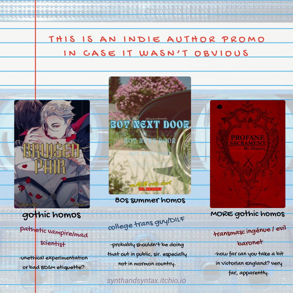 Lined composition paper is overlayed over the image of a barely visible cassette tape. The title says "This is an indie author promo in case it wasn't obvious" in red text. There are three columns, each promoting a book. The first is BRUISED PAIR, and the cover features a white haired vampire sexily about to bite a brunet's neck. The text below it says: gothic homos, pathetic vampire/mad scientist, -unethical experimentation or bad BDSM etiquette? The second is BOY NEXT DOOR, and the cover features the back corner of a black classic car. The text below reads: 80s summer homos, college trans guy/DILF, -probably should be doing that out in public, sir. especially not in mormon country. The third one is PROFANE SACRAMENT, and the cover is red with a fancy black Victoria-style border. The text below it reads: MORE gothic homos, transmasc ingenue/evil baronet, -how far can you take a bit in Victorian England? very far, apparently. The url for the shop is in faint text below: synthandsyntax.itchio.io