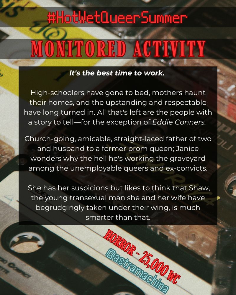 in red text: #HotWetQueerSummer, Monitored Activity. in white text: It's the best time to work. High-schoolers have gone to bed, mothers haunt their homes, and the upstanding and respectable have long turned in. All that's left are the people with a story to tell—for the exception of Eddie Conners. Church-going, amicable, straight-laced father of two and husband to a former prom queen; Janice wonders why the hell he's working the graveyard among the unemployable queers and ex-convicts. She has her suspicions but likes to think that Shaw, the young transexual man she and her wife have begrudgingly taken under their wing, is much smarter than that. Horror - 25,000 wc. @astramachina The background is a closeup image of cassette tapes.