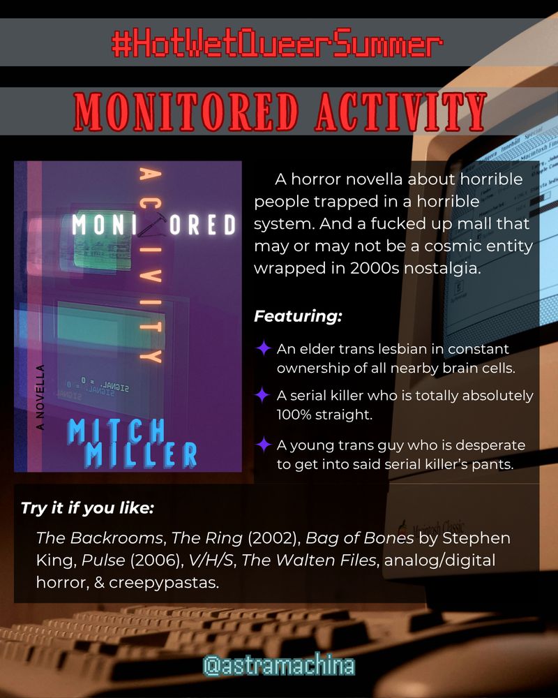 in red text: #HotWetQueerSummer, Monitored Activity. in white text: A horror novella about horrible people trapped in a horrible system. And a fucked up mall that may or may not be a cosmic entity wrapped in 2000s nostalgia. Featuring: An elder trans lesbian in constant ownership of all nearby brain cells. A serial killer who is totally absolutely 100% straight. A young trans guy who is desperate to get into said serial killer’s pants. Try it if you like: The Backrooms, The Ring (2002), Bag of Bones by Stephen King, Pulse (2006), V/H/S, The Walten Files, analog/digital horror, & creepypastas. @astramachina On the left side is the current cover of Monitored Activity by Mitch Miller. The background image is an angled photo of a 90s Macintosh desktop.