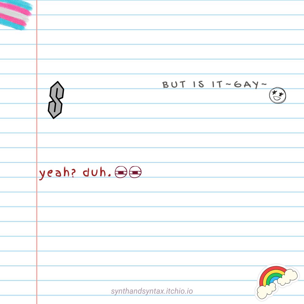 Graphic of a lined piece of paper decorated with a trans flag, a rainbow sticker, and that totally radical S design that is probably a cognito hazard. In gray, handwritten text: but is it ~gay~, followed by the drawing of a smiley face. In red, different handwritten text: yeah? duh, followed by a drawing of squinty eyes.
