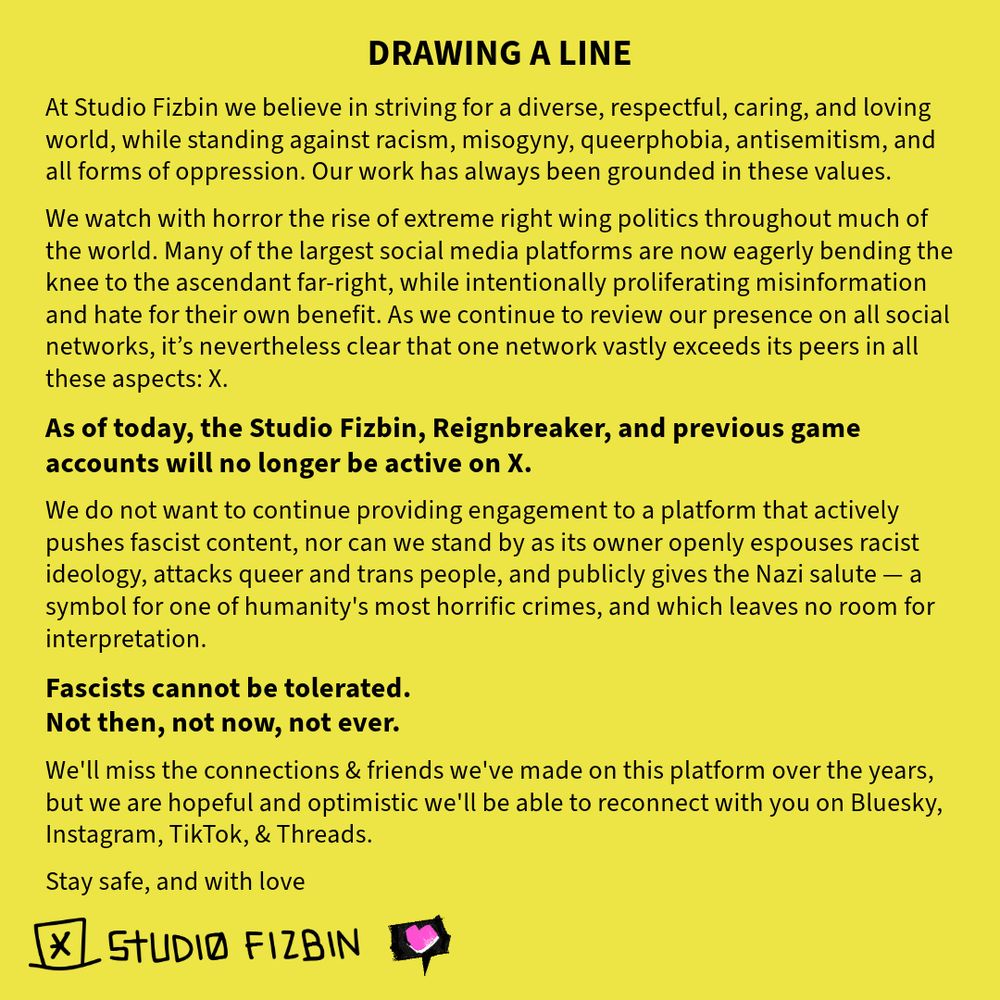Black text on a yellow background, which reads:

DRAWING A LINE

At Studio Fizbin we believe in striving for a diverse, respectful, caring, and loving world, while standing against racism, misogyny, queerphobia, antisemitism, and all forms of oppression. Our work has always been grounded in these values.

We watch with horror the rise of extreme right wing politics throughout much of the world. Many of the largest social media platforms are now eagerly bending the knee to the ascendant far-right, while intentionally proliferating misinformation and hate for their own benefit. As we continue to review our presence on all social networks, it’s nevertheless clear that one network vastly exceeds its peers in all these aspects: X.

As of today, the Studio Fizbin, Reignbreaker, & previous game accounts will no longer be active on X.

We do not want to continue providing engagement to a platform that actively pushes fascist content, nor can we stand by as its owner openly espouses racist ideology, attacks queer and trans people, and publicly gives the Nazi salute — a symbol for one of humanity's most horrific crimes, and which leaves no room for interpretation.

FASCISTS CANNOT BE TOLERATED.
NOT THEN, NOT NOW, NOT EVER.

We'll miss the connections & friends we've made on this platform over the years, but we are hopeful and optimistic we'll be able to reconnect with you on Bluesky, Instagram, TikTok, & Threads.

Stay safe, and with love
Studio Fizbin