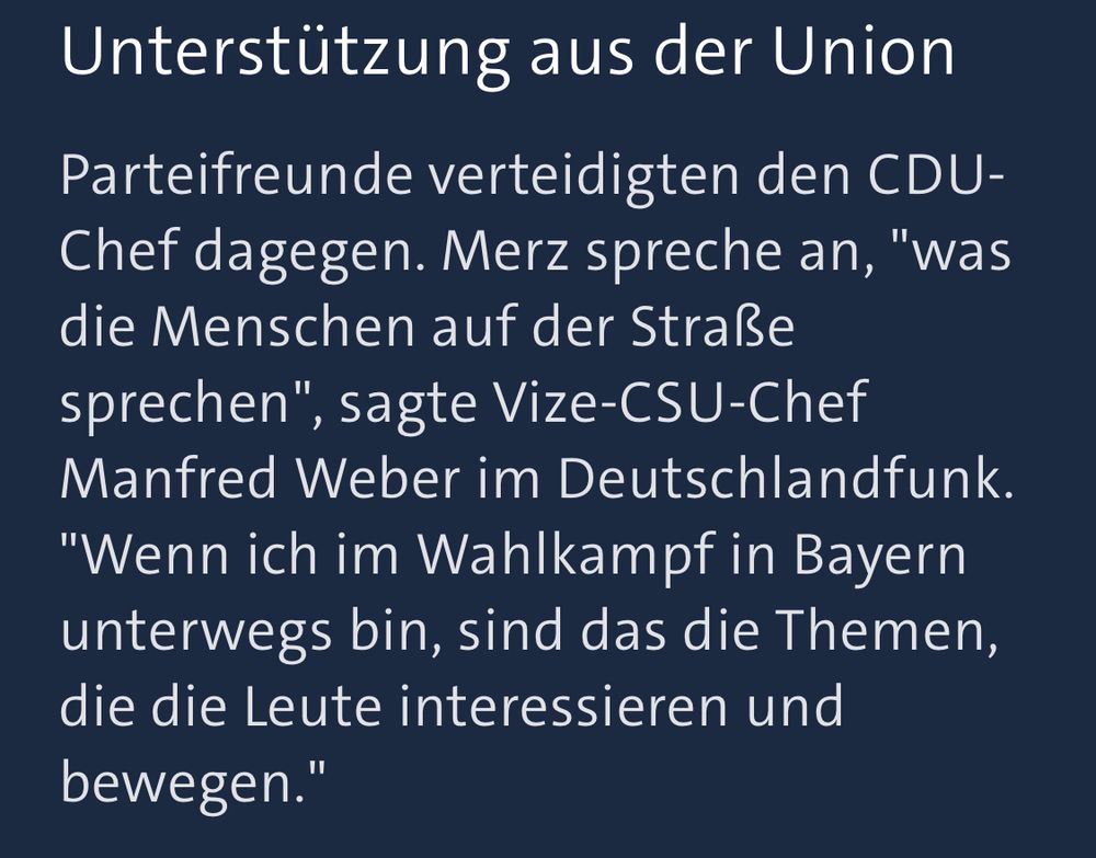 Ausschnitt aus einem Tagesschau Artikel zu Merz und den angeblichen Luxus-Zahnarztbesuchen von Geflüchteten:

Unterstützung aus der Union Parteifreunde verteidigten den CDU-Chef dagegen. Merz spreche an, "was die Menschen auf der Straße sprechen", sagte Vize-CSU-Chef Manfred Weber im Deutschlandfunk. "Wenn ich im Wahlkampf in Bayern unterwegs bin, sind das die Themen, die die Leute interessieren und bewegen."