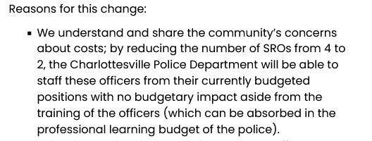 We understand and share the community’s concerns about costs; by reducing the number of SROs from 4 to 2, the Charlottesville Police Department will be able to staff these officers from their currently budgeted positions with no budgetary impact aside from the training of the officers (which can be absorbed in the professional learning budget of the police).