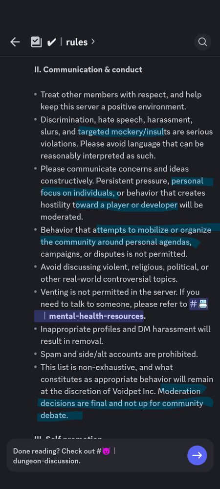 Updated rules on the official Voidpet Discord server

The discrimination rule has added "targeted mockery/insults" because people were making fun of the devs for bad decisions.

The "constructive criticism only" rule has beenm updated to also say "personal focus on individuals or behavior that creates hostility towards a player or developer will be moderated."

The "witchunting" rule has been updated to say "Attempts to mobilize or organize the community around personal agendas, campaigns, or disputes is not permitted."

The final rule has been updated to say "Moderation decisions are final and not up for community debate."

These additions ae intended to silence the community's backlash about the anniversary update, which made difficult to acquire pets even harder to get despite being nearly required in the late-game, and made it significantly more expensive to guarantee them from events by ten times.