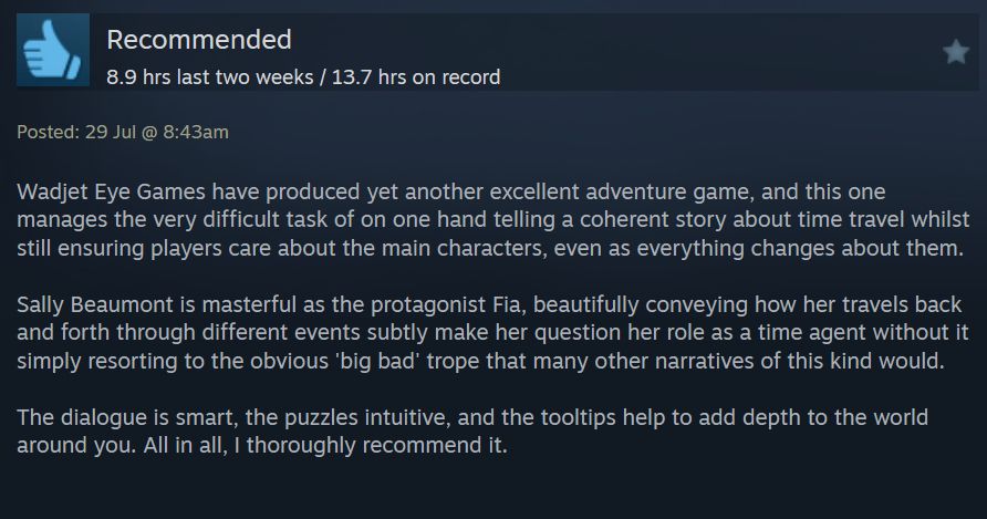 My review of Old Skies on Steam. The text is as follows:

RECOMMENDED

Wadjet Eye Games have produced yet another excellent adventure game, and this one manages the very difficult task of on one hand telling a coherent story about time travel whilst still ensuring players care about the main characters, even as everything changes about them.

Sally Beaumont is masterful as the protagonist Fia, beautifully conveying how her travels back and forth through different events subtly make her question her role as a time agent without it simply resorting to the obvious 'big bad' trope that many other narratives of this kind would.

The dialogue is smart, the puzzles intuitive, and the tooltips help to add depth to the world around you. All in all, I thoroughly recommend it.