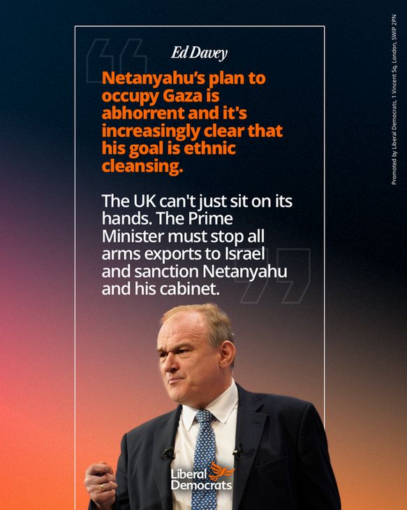 A quote graphic from Ed Davey: 
Netanyahu’s plan to occupy Gaza is abhorrent and it's increasingly clear that his goal is ethnic cleansing.

The UK can't just sit on its hands. The Prime Minister must stop all arms exports to Israel and sanction Netanyahu and his cabinet.