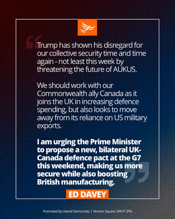 An Ed Davey quote graphic saying: 

“Trump has shown his disregard for our collective security time and time again - not least this week by threatening the future of AUKUS.

“We should work with our Commonwealth ally Canada as it joins the UK in increasing defence spending, but also looks to move away from its reliance on US military exports.

“I am urging the Prime Minister to propose a new, bilateral UK-Canada defence pact at the G7 this weekend, making us more secure while also boosting British manufacturing.”