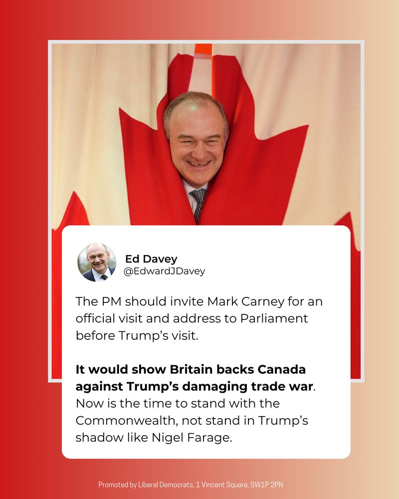 A tweet graphic of Ed saying: 

The PM should invite Mark Carney for an official visit and address to Parliament before Trump’s visit.

It would show Britain backs Canada against Trump’s damaging trade war. Now is the time to stand with the Commonwealth, not stand in Trump’s shadow like Nigel Farage.