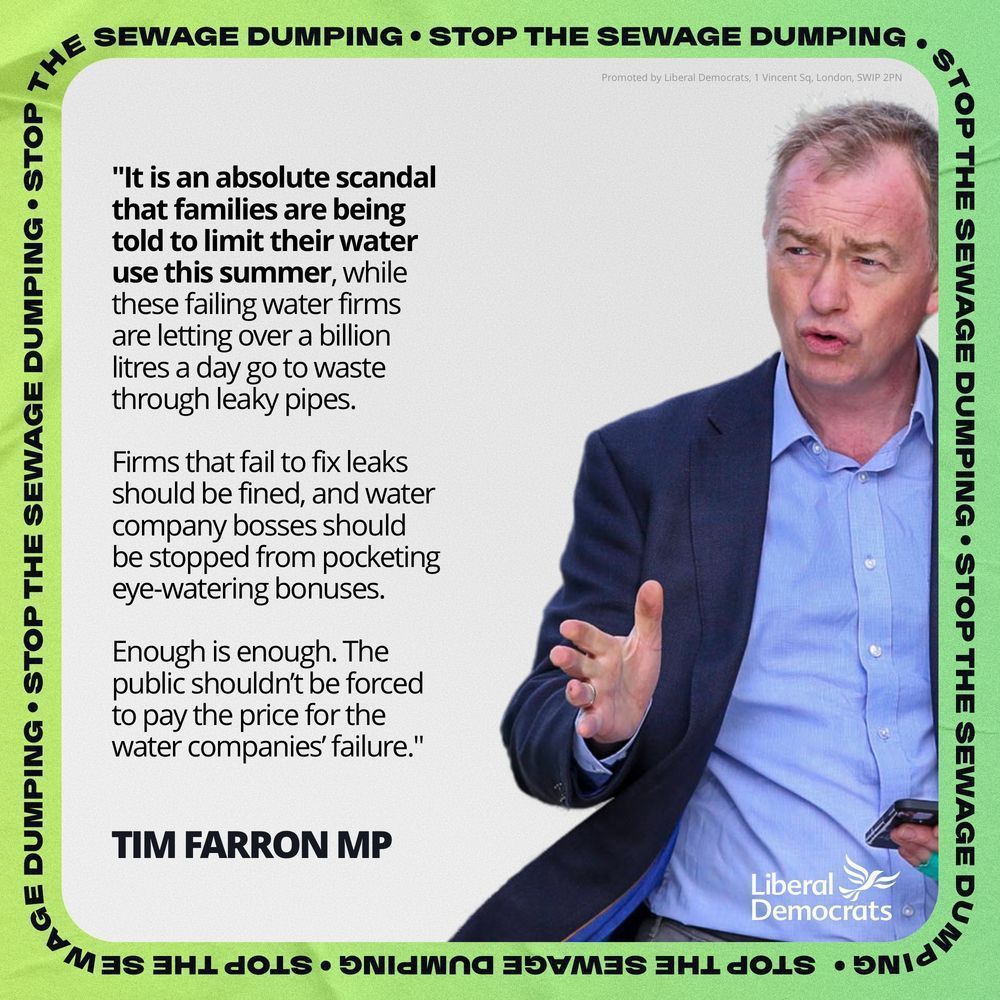 A quote text graphic of Tim Farron with the words saying:

 "It is an absolute scandal that families are being told to limit their water use this summer, while these failing water firms are letting over a billion litres a day go to waste through leaky pipes.

Firms that fail to fix leaks should be fined, and water company bosses should be stopped from pocketing eye-watering bonuses.

Enough is enough. The public shouldn’t be forced to pay the price for the water companies’ failure."
