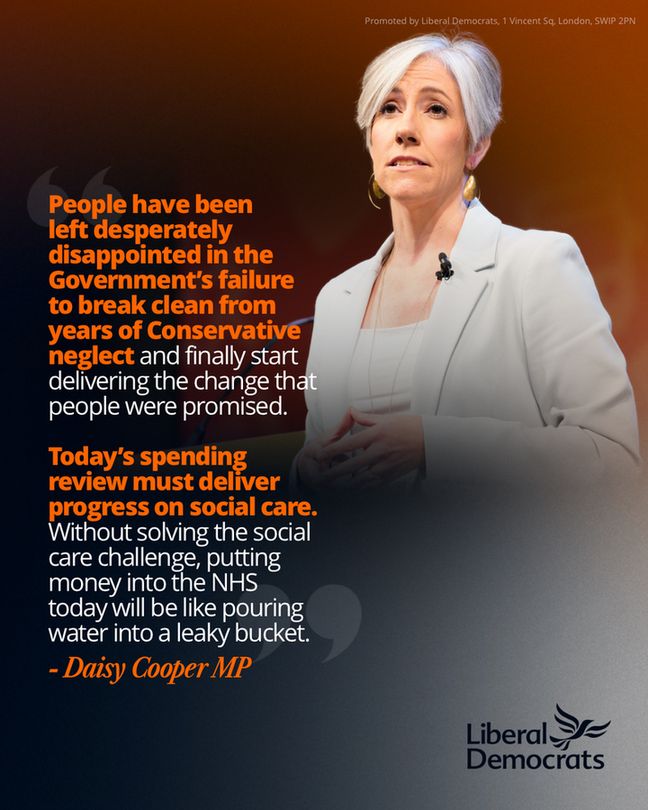 Daisy Cooper Quote which reads: 
People have been
left desperately 
disappointed in the Government’s failure 
to break clean from 
years of Conservative neglect and finally start delivering the change that people were promised.

Today’s spending review must deliver progress on social care. Without solving the social care challenge, putting money into the NHS today will be like pouring water into a leaky bucket.