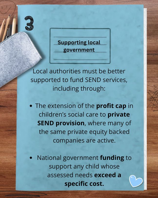 Blue school exercise book cover that reads: Supporting local government Local authorities must be supported better to fund SEND services, including through:
The extension of the profit cap in children’s social care to private SEND provision, where many of the same private equity backed companies are active, and
National government funding to support any child whose assessed needs exceed a specific cost.