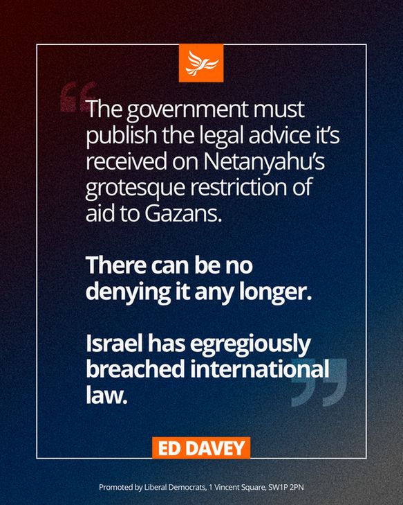 An Ed Davey quote graphic that says: 

The government must publish the legal advice it’s received on Netanyahu’s grotesque restriction of aid to Gazans.

There can be no denying it any longer. 

Israel has egregiously breached international law.