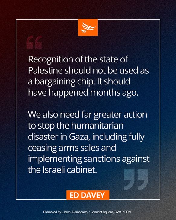Statement from Ed Davey:

Recognition of the state of Palestine should not be used as a bargaining chip. It should have happened months ago. 

We also need far greater action to stop the humanitarian disaster in Gaza, including fully ceasing arms sales and implementing sanctions against the Israeli cabinet.
