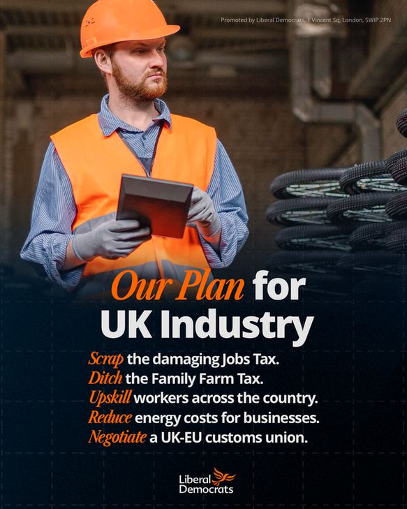 Our Plan for UK Industry: 
Scrap the damaging Jobs Tax.
Ditch the Family Farm Tax.
Upskill workers across the country.
Reduce energy costs for businesses.
Negotiate a UK-EU customs union.